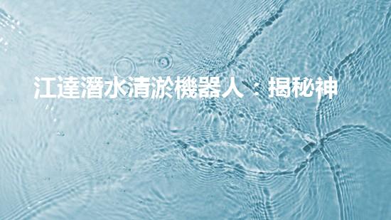 江達潛水清淤機器人：揭秘神奇海底探險之旅！